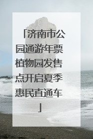 济南市公园通游年票植物园发售点开启夏季惠民直通车