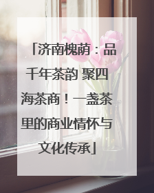 济南槐荫：品千年茶韵 聚四海茶商！一盏茶里的商业情怀与文化传承