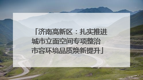 济南高新区：扎实推进城市立面空间专项整治 市容环境品质焕新提升