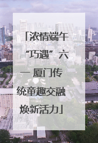 浓情端午“巧遇”六一 厦门传统童趣交融焕新活力