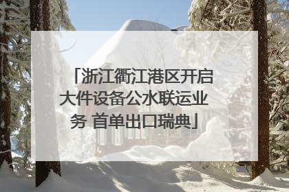 浙江衢江港区开启大件设备公水联运业务 首单出口瑞典