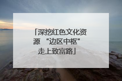深挖红色文化资源 “边区中枢”走上致富路