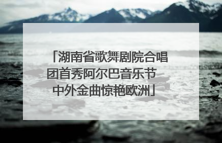 湖南省歌舞剧院合唱团首秀阿尔巴音乐节 中外金曲惊艳欧洲