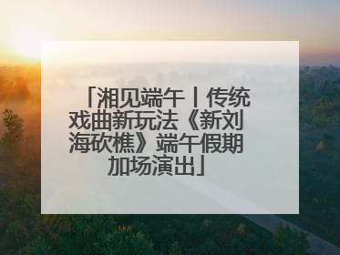 湘见端午丨传统戏曲新玩法《新刘海砍樵》端午假期加场演出