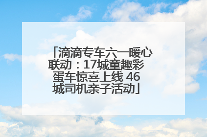 滴滴专车六一暖心联动：17城童趣彩蛋车惊喜上线 46城司机亲子活动