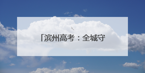 滨州高考：全城守护 近23000名学子开启追梦之旅