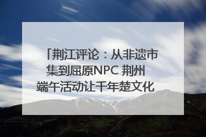 荆江评论：从非遗市集到屈原NPC 荆州端午活动让千年楚文化“破圈”生长