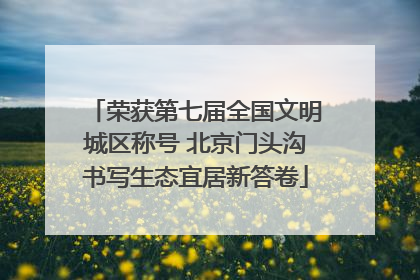 荣获第七届全国文明城区称号 北京门头沟书写生态宜居新答卷