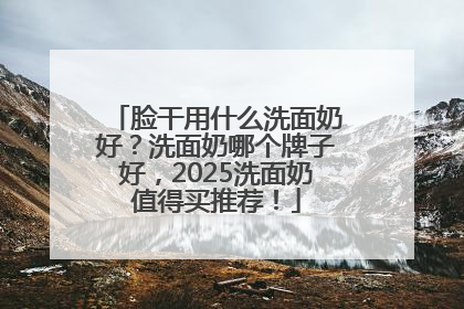 脸干用什么洗面奶好？洗面奶哪个牌子好，2025洗面奶值得买推荐！