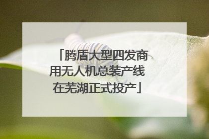 腾盾大型四发商用无人机总装产线在芜湖正式投产