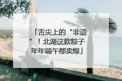 舌尖上的“非遗”！北湖这款粽子年年端午都卖爆