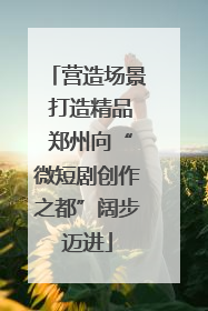 营造场景 打造精品 郑州向“微短剧创作之都”阔步迈进