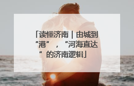 读懂济南｜由城到“港”，“河海直达”的济南逻辑