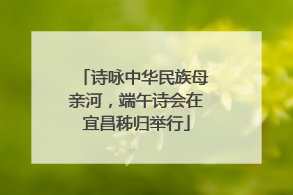 诗咏中华民族母亲河，端午诗会在宜昌秭归举行
