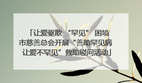 让爱驱散 “罕见” 困境 市慈善总会开展“善助罕见病 让爱不罕见”救助慰问活动