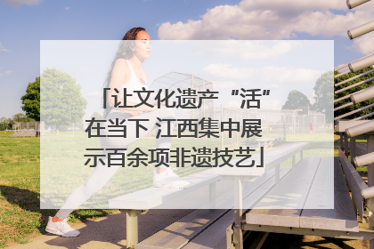 让文化遗产“活”在当下 江西集中展示百余项非遗技艺