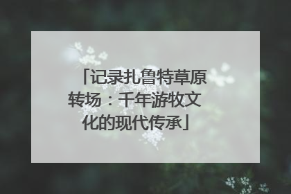 记录扎鲁特草原转场：千年游牧文化的现代传承