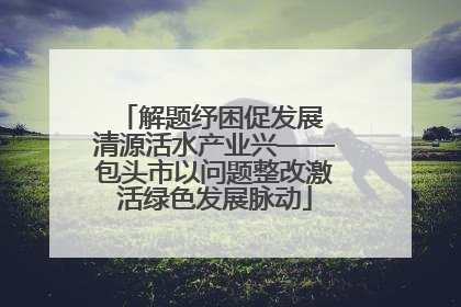 解题纾困促发展 清源活水产业兴——包头市以问题整改激活绿色发展脉动