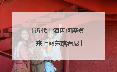 近代上海因何摩登，来上图东馆看展