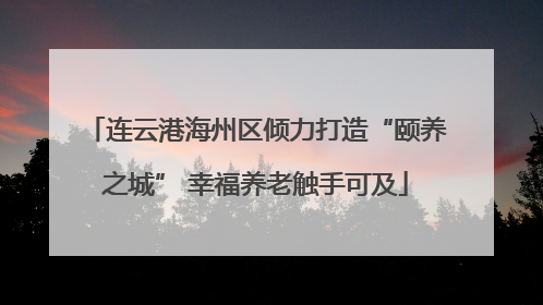 连云港海州区倾力打造“颐养之城” 幸福养老触手可及