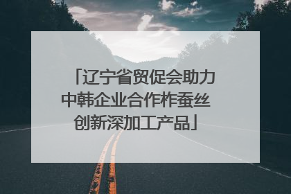 辽宁省贸促会助力中韩企业合作柞蚕丝创新深加工产品