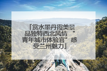 赏水墨丹霞美景 品独特西北风情 “青年城市体验官”感受兰州魅力