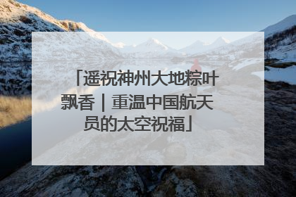 遥祝神州大地粽叶飘香｜重温中国航天员的太空祝福