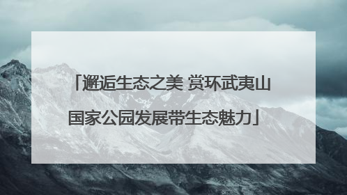 邂逅生态之美 赏环武夷山国家公园发展带生态魅力