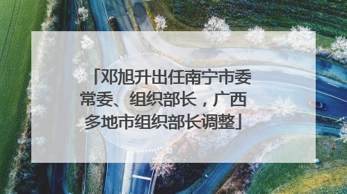 邓旭升出任南宁市委常委、组织部长，广西多地市组织部长调整