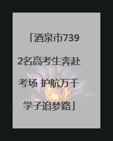 酒泉市7392名高考生奔赴考场 护航万千学子追梦路