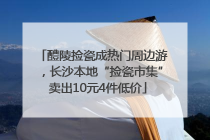 醴陵捡瓷成热门周边游，长沙本地“捡瓷市集”卖出10元4件低价