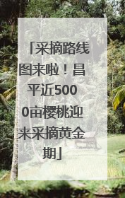 采摘路线图来啦！昌平近5000亩樱桃迎来采摘黄金期