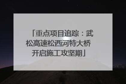 重点项目追踪：武松高速松西河特大桥开启施工攻坚期