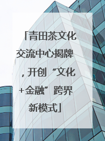 青田茶文化交流中心揭牌，开创“文化+金融”跨界新模式