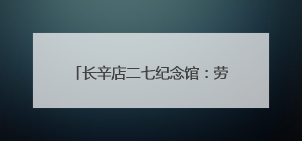 长辛店二七纪念馆：劳工呐喊出北方的红星！