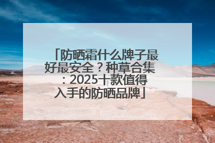 防晒霜什么牌子最好最安全？种草合集：2025十款值得入手的防晒品牌