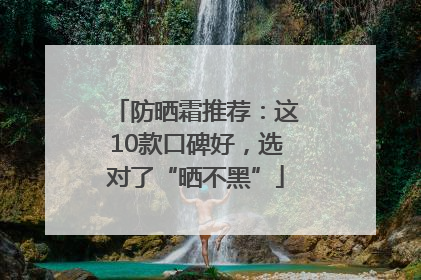 防晒霜推荐：这10款口碑好，选对了“晒不黑”
