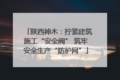 陕西神木：拧紧建筑施工“安全阀” 筑牢安全生产“防护网”