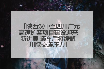 陕西汉中至四川广元高速扩容项目建设迎来新进展 通车后将缓解川陕交通压力