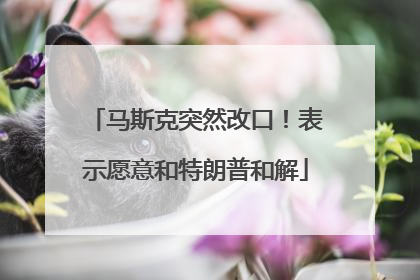 马斯克突然改口！表示愿意和特朗普和解