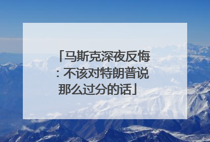 马斯克深夜反悔：不该对特朗普说那么过分的话