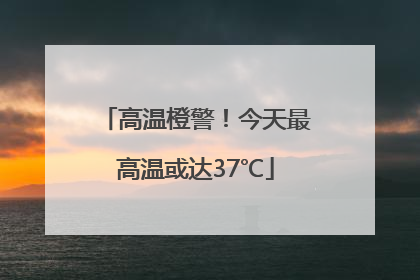 高温橙警！今天最高温或达37℃