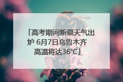 高考期间新疆天气出炉 6月7日乌鲁木齐高温将达36℃