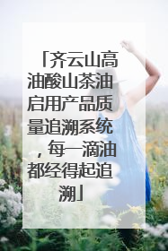 齐云山高油酸山茶油启用产品质量追溯系统，每一滴油都经得起追溯