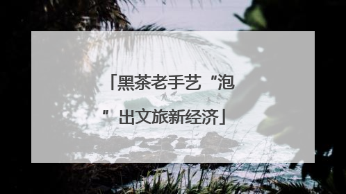 黑茶老手艺“泡”出文旅新经济