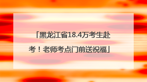 黑龙江省18.4万考生赴考！老师考点门前送祝福