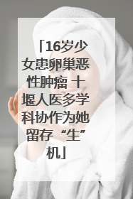 16岁少女患卵巢恶性肿瘤 十堰人医多学科协作为她留存“生”机