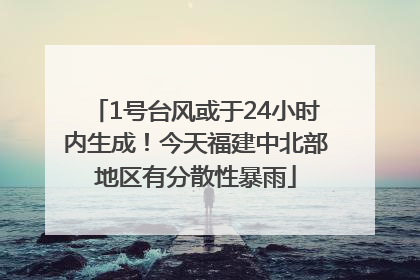 1号台风或于24小时内生成！今天福建中北部地区有分散性暴雨