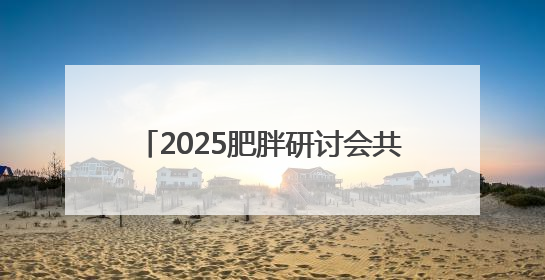 2025肥胖研讨会共识：遏制肥胖刻不容缓