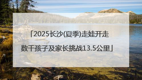 2025长沙(夏季)走娃开走 数千孩子及家长挑战13.5公里